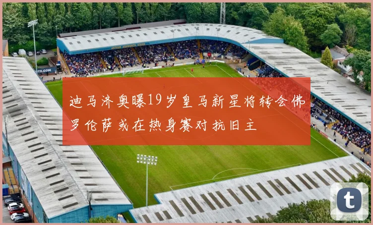 迪马济奥曝19岁皇马新星将转会佛罗伦萨或在热身赛对抗旧主